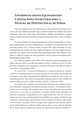 Qualidade e Turismo 63
Contributo destes Equipamentos
e destas Infra-Estruturas para a
Escolha do Destino/Local de Férias
Vários investigadores têm reconhecido que as infra-estruturas de transportes efi-
cientes são uma condição necessária para o desenvolvimento da indústria do turismo
(Abeyratne, 1993; Chew, 1987; Page, 1999; Prideaux, 2000b) e desempenham um papel
crítico no desenvolvimento do turismo nacional e internacional (Teye, 1992 in Prideaux,
2002).
A evolução histórica do turismo demonstra-nos como as comunicações e os trans-
portes desempenham um papel fundamental no crescimento e no desenvolvimento da
actividade turística. Até à primeira metade do século XIX viajar na Europa era feito,
principalmente, por estrada, quer para viagens de negócios, quer para viagens de lazer,
posto que estas viagens eram efectuadas dentro dos próprios países dos viajantes. Nessa
época, o volume de viagens não tinha significado e envolvia apenas uma pequena parte
da população (Leidner, 2004).
Nos 100 anos seguintes, entre 1850 e 1950, uma parte crescente da população eu-
ropeia viajou por motivos que não os de negócios. Férias, a maioria em resorts de Verão
próximos, começaram a ser a razão para o crescimento das viagens realizadas de comboio
ou de barco a vapor (Leidner, 2004).
No século XX, a invenção do automóvel e o desenvolvimento de estradas
circuláveis em qualquer tipo de clima provocaram um crescimento sem precedentes
das viagens. Logo após a Segunda Guerra Mundial, a invenção do avião a jacto e o
estabelecimento de rotas aéreas internacionais tornaram possível para milhões de
pessoas viajar com maior rapidez (Goeldner, Ritchie e McIntosh, 2002).
A evolução dos transportes tem introduzido alterações nos produtos turísti-
cos e motivado o surgimento de diferentes destinos turísticos. Por exemplo, actual-
mente, tem-se verificado uma tendência para se fazer mais férias mas com períodos
mais curtos, o que pode ser justificado, em grande medida, pelas alterações no
sector dos transportes, nomeadamente com o aparecimento dos voos low cost. Este
tipo de voos leva a que seja despendido menos dinheiro na viagem, facilitando todo
o processo e promovendo o aparecimento de novos produtos turísticos, como sejam
os «city breaks», nos quais o turista consegue fazer viagens de curta duração (média
de três-quatro dias) para conhecer cidades para as quais os voos sejam de pequeno
curso. Neste contexto, cidades que estejam servidas por boas redes de transportes e
 