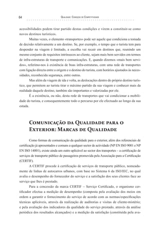 Qualidade: Condição de Competitividade64
acessibilidades podem tirar partido destas condições e virem a constituir-se como
novos destinos turísticos.
Muitas vezes, o elemento «transportes» pode ser aquele que condiciona a tomada
de decisão relativamente a um destino. Se, por exemplo, o tempo que o turista tem para
despender na viagem é limitado, a escolha vai recair em destinos que, reunindo um
mesmo conjunto de requisitos intrínsecos ao cliente, sejam mais bem servidos em termos
de infra-estruturas de transporte e comunicações. E, quando dizemos «mais bem servi-
dos», referimo-nos à existência de boas infra-estruturas, com uma rede de transportes
com ligação directa entre a origem e o destino do turista, com horários ajustados às neces-
sidades, reconhecida segurança, entre outras.
Mas além da viagem de ida e volta, as deslocações dentro do próprio destino turís-
tico, que permitem ao turista tirar o máximo partido da sua viagem e conhecer mais da
realidade daquele destino, também são importantes e valorizadas por ele.
É a existência, ou não, desta rede de transportes que vai condicionar a mobili-
dade do turista, e consequentemente todo o percurso por ele efectuado ao longo da sua
estada.
Comunicação da Qualidade para o
Exterior: Marcas de Qualidade
Como formas de comunicação da qualidade para o exterior, além dos referenciais de
certificação já apresentados e comuns a qualquer sector de actividade (NP EN ISO 9001 e NP
EN ISO 14001), existe ainda um outro aplicável ao sector dos transportes – a certificação de
serviços de transporte público de passageiros promovida pela Associação para a Certificação
(CERTIF).
A CERTIF procede à certificação de serviços de transporte público, nomeada-
mente de linhas de autocarros urbanos, com base no Sistema 6 da ISO/IEC, no qual
avalia o desempenho do fornecedor do serviço e a satisfação dos seus clientes face ao
serviço que lhes é prestado.
Para a concessão da marca CERTIF – Serviço Certificado, o organismo cer-
tificador efectua a medição de desempenho (composta pela avaliação dos meios em
ordem a garantir o fornecimento do serviço de acordo com as normas/especificações
técnicas aplicáveis, através da realização de auditorias e visitas de cliente-mistério;
e pela avaliação dos indicadores da qualidade do serviço prestado, através da análise
periódica dos resultados alcançados) e a medição da satisfação (constituída pela ava-
 