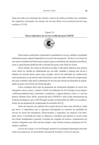 Qualidade e Turismo 65
liação do índice de satisfação dos clientes, através da análise periódica dos resultados
dos inquéritos efectuados aos clientes do serviço) (http://www.certif.pt/cservicos.asp,
acedida a 9/2/10).
Figura 2.4
Marca indicadora de serviço certificado pela CERTIF
Além destas certificações respeitantes à qualidade do serviço, também a qualidade
ambiental assume especial importância no sector dos transportes. Tal deve-se ao facto de
este sector contribuir de forma muito negativa para os problemas de poluição atmosférica,
como o aquecimento global devido à emissão dos gases com efeito de estufa.
Neste sentido, são várias as iniciativas levadas a cabo pelas empresas que operam
neste sector no sentido de implementar por um lado, medidas e práticas que levem à
redução da emissão desses gases (por exemplo, através da utilização de combustíveis
menos poluentes ou de motores mais eficientes) e, por outro lado, formas de compensação
dos gases emitidos, pelo apoio à plantação de árvores que retirem da atmosfera as quanti-
dades de gases com efeitos de estufa lançados.
Como exemplos deste tipo de programas de certificação dirigidos ao sector dos
transportes aéreos temos a Airport Carbon Accreditation da ACI Europe (www.airport-
-carbonaccreditation.org/), destinada a aeroportos, e alguns prémios, como é o caso do
prémio «Planeta Terra 2010», promovido pela UNESCO e pela União Internacional de
Ciências Geológicas, que a TAP Portugal recebeu em Dezembro de 2009, em reconheci-
mento do seu programa de compensação de emissões de CO2
.
Antes de concluir este capítulo não se pode deixar de fazer uma referência, ainda
que breve, à importância que a segurança desempenha no contexto da qualidade de
serviço no sector dos transportes. Efectivamente, a segurança, em especial a do trans-
porte aéreo, é assumida por todas as empresas e entidades que operam no sector como
um critério fundamental a garantir, existindo um conjunto de normas e regulamentos de
carácter obrigatório que todos devem cumprir e que incluem intensos programas de for-
mação e auditoria.
A nível da aviação civil em Portugal, poderá ser encontrada informação relevante
sobre esta matéria no site do Instituto Nacional de Aviação Civil (www.inac.pt).
 