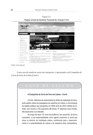 Qualidade: Condição de Competitividade66
Figura 2.5.
Página actual do Instituto Nacional de Aviação Civil
Fonte: www.inac.pt.
Como caso de estudo do sector dos transportes, é apresentado o da Companhia de
Carris de Ferro de Lisboa (Carris).
C A S O D E E S T U D O
A Companhia de Carris de Ferro de Lisboa − Carris
A Carris, detentora da exclusividade do direito de exploração do trans-
porte público urbano de passageiros de superfície em Lisboa, é uma empresa
de capitais públicos que transportou em 2009 cerca de 240,5 milhões de cli-
entes, com recurso a 752 autocarros (88 linhas), 57 eléctricos (cinco linhas),
três ascensores e um elevador.
Ao longo dos seus 137 anos de existência, tem assumido, de forma
consciente, a sua responsabilidade como agente económico e social que
actua no domínio da mobilidade urbana, contribuindo para o desenvolvi-
mento e a sustentabilidade de Lisboa e da respectiva área metropolitana,
 
