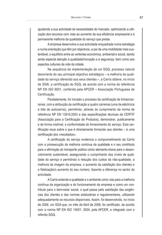 Qualidade e Turismo 67
ajustando a sua actividade às necessidades do mercado, optimizando a utili-
zação dos recursos com vista ao aumento da sua eficiência empresarial e à
permanente melhoria da qualidade do serviço que presta.
A empresa desenvolve a sua actividade enquadrada numa estratégia
e numa orientação que têm por objectivos, a par de uma mobilidade mais sus-
tentável, o equilíbrio entre as vertentes económica, ambiental e social, dando
ainda especial atenção à qualidade/inovação e à segurança, bem como aos
aspectos culturais da vida da cidade.
Na sequência da implementação de um SGQ, processo natural
decorrente do seu principal objectivo estratégico – a melhoria da quali-
dade do serviço oferecido aos seus clientes –, a Carris obteve, no início
de 2006, a certificação do SGQ, de acordo com a norma de referência
NP EN ISO 9001, conferida pela APCER – Associação Portuguesa de
Certificação.
Paralelamente, foi iniciado o processo de certificação de linhas/car-
reiras, com a atribuição da certificação a quatro carreiras (uma de eléctricos
e três de autocarros), permitindo, através do cumprimento da norma de
referência NP EN 13816:2003 e das especificações técnicas da CERTIF
(Associação para a Certificação de Produtos), demonstrar, publicamente
e de forma credível, a conformidade do fornecimento do serviço. Esta cer-
tificação recai sobre o que é directamente fornecido aos clientes – é uma
certificação dos «resultados».
A certificação do serviço evidencia o comprometimento da Carris
com a prossecução da melhoria contínua da qualidade e o seu contributo
para a afirmação do transporte público como elemento-chave para o desen-
volvimento sustentável, assegurando o cumprimento dos níveis de quali-
dade do serviço e permitindo a redução dos custos da não-qualidade, a
melhoria da imagem da empresa, o aumento da satisfação dos clientes e
a fidelização/o aumento do seu número, fazendo a diferença no sector da
actividade.
A Carris entende a qualidade e o ambiente como vias para a melhoria
contínua da organização e do funcionamento da empresa e como um con-
tributo para o bem-estar social, o qual passa pela satisfação das exigên-
cias dos clientes e das normas estatutárias e regulamentares, utilizando
adequadamente os recursos disponíveis. Assim, foi desenvolvido, no início
de 2006, um SGA que, no mês de Abril de 2008, foi certificado, de acordo
com a norma NP EN ISO 14001: 2004, pela APCER, e integrado com o
referido SGQ.
 