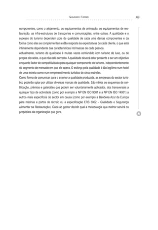 Qualidade e Turismo 69
componentes, como o alojamento, os equipamentos de animação, os equipamentos de res-
tauração, as infra-estruturas de transportes e comunicações, entre outras. A qualidade e o
sucesso do turismo dependem pois da qualidade de cada uma destas componentes e da
forma como elas se complementam e dão resposta às expectativas de cada cliente, o que está
intimamente dependente das características intrínsecas de cada pessoa.
Actualmente, turismo de qualidade é muitas vezes confundido com turismo de luxo, ou de
preços elevados, o que não está correcto.Aqualidade deverá estar presente e ser um objectivo
enquanto factor de competitividade para qualquer componente do turismo, independentemente
do segmento de mercado em que ele opera. O esforço pela qualidade é tão legítimo num hotel
de uma estrela como num empreendimento turístico de cinco estrelas.
Como forma de comunicar para o exterior a qualidade produzida, as empresas do sector turís-
tico poderão optar por utilizar diversas marcas de qualidade. São vários os esquemas de cer-
tificação, prémios e galardões que podem ser voluntariamente aplicados, dos transversais a
qualquer tipo de actividade (como por exemplo a NP EN ISO 9001 e a NP EN ISO 14001) a
outros mais específicos do sector em causa (como por exemplo a Bandeira Azul da Europa
para marinas e portos de recreio ou a especificação ERS 3002 – Qualidade e Segurança
Alimentar na Restauração). Cabe ao gestor decidir qual a metodologia que melhor servirá os
propósitos da organização que gere.
 