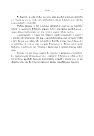Introdução 7
No Capítulo 1 é ainda debatida a distinção entre qualidade e luxo, dois conceitos
que nos dias de hoje são muitas vezes confundidos no sector do turismo e que não são,
necessariamente, equivalentes.
O último destaque vai para a qualidade ambiental, a conservação do património
natural e o ordenamento do território enquanto factores-chave para a qualidade e para o
sucesso dos destinos turísticos. Será este o tema do terceiro e último capítulo.
A compreensão e o respeito pela relação de interdependência entre o turismo e
o ambiente são fundamentais para que os destinos turísticos possam ser desenvolvidos
a partir de uma base sustentável e num contexto de médio e longo prazo. Esta questão
deverá ser tida em conta não só na concepção de novos resorts e destinos turísticos, mas
também na requalificação e no reinventar de destinos que já atingiram a fase de maturi-
dade.
Somente com uma atitude proactiva das organizações que actuam no sector turís-
tico e com uma visão integradora das várias componentes deste sector se poderá construir
um turismo de qualidade, duradouro, diferenciador e competitivo nos mercados em que
ele actua. Esta é uma das principais mensagens que este manual pretende transmitir.
 