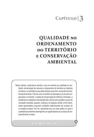 Capítulo 3
QUALIDADE no
ORDENAMENTO
do TERRITÓRIO
e CONSERVAÇÃO
AMBIENTAL
S U M Á R I O
Neste capítulo, pretende-se abordar o que se entende por qualidade do am-
biente, conservação da natureza e ordenamento do território em destinos
turísticos e a importância que estes factores assumem na escolha do des-
tino/local de férias. A forma como o território foi planeado e se encontra or-
ganizado e é mantido, o estado de conservação de edifícios e fachadas, a
existência e o estado de manutenção das vias de comunicação e zonas de
circulação (estradas, passeio, ciclovias), os espaços verdes, entre outros,
serão apresentados enquanto condições determinantes do sucesso de
um destino turístico. Por fim, apresentar-se-á um caso prático no qual a
qualidade do ambiente desempenha um papel decisivo no sucesso do em-
preendimento turístico.
 