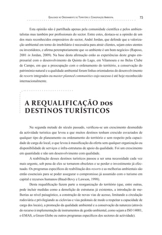 Qualidade no Ordenamento do Território e Conservação Ambiental 73
Esta opinião não é partilhada apenas pela comunidade científica e pelos ambien-
talistas mas também por profissionais do sector. Entre estes, destaca-se a opinião de um
dos mais reconhecidos empresários do sector, André Jordan, que defende que a valoriza-
ção ambiental em torno do imobiliário é necessária para atrair clientes, sejam estes utentes
ou investidores, e afirma peremptoriamente que «o ambiente é um bom negócio» (Raposo,
2001 in Jordan, 2009). Na base desta afirmação estão as experiências deste grupo em-
presarial com o desenvolvimento da Quinta do Lago, em Vilamoura e no Belas Clube
de Campo, em que a preocupação com o ordenamento do território, a conservação do
património natural e a qualidade ambiental foram linhas orientadoras do desenvolvimento
de resorts integrados ou master planned communities cujo sucesso é até hoje reconhecido
internacionalmente.
A REQUALIFICAÇÃO dos
DESTINOS TURÍSTICOS
Na segunda metade do século passado, verificou-se um crescimento desmedido
da actividade turística que levou a que muitos destinos tenham crescido esvaziados de
qualquer tipo de planeamento ou ordenamento do território e sem respeito pela capaci-
dade de carga do local, o que levou à massificação da oferta sem qualquer organização ou
disponibilidade de serviços e infra-estruturas de apoio da qualidade. Foi um crescimento
em quantidade e não um desenvolvimento com qualidade.
A reabilitação desses destinos turísticos passou a ser uma necessidade cada vez
mais urgente, sob pena de eles se tornarem obsoletos e se perder o investimento já efec-
tuado. Os programas específicos de reabilitação dos resorts e as melhorias ambientais são
então essenciais para se poder assegurar o compromisso já assumido com o turismo em
capital e recursos humanos (Baud-Bovy e Lawson, 1998).
Desta requalificação fazem parte a reorganização do território (que, entre outras,
pode incluir medidas como a demolição de estruturas já existentes, a introdução de me-
lhorias ao nível paisagístico, a construção de novas vias de acesso, limitando a circulação
rodoviária e privilegiando as ciclovias e vias pedonais de modo a respeitar a capacidade de
carga dos locais), a promoção da qualidade ambiental e a conservação da natureza (através
do recurso à implementação de instrumentos de gestão ambiental, como sejam a ISO 14001,
o EMAS, a Green Globe ou outros programas específicos dos sectores de actividade).
 