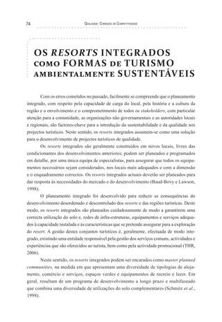 Qualidade: Condição de Competitividade74
OS RESORTS INTEGRADOS
como FORMAS de TURISMO
ambientalmente SUSTENTÁVEIS
Com os erros cometidos no passado, facilmente se compreende que o planeamento
integrado, com respeito pela capacidade de carga do local, pela história e a cultura da
região e o envolvimento e o comprometimento de todos os stakeholders, com particular
atenção para a comunidade, as organizações não governamentais e as autoridades locais
e regionais, são factores-chave para a introdução da sustentabilidade e da qualidade nos
projectos turísticos. Neste sentido, os resorts integrados assumem-se como uma solução
para o desenvolvimento de projectos turísticos de qualidade.
Os resorts integrados são geralmente construídos em novos locais, livres das
condicionantes dos desenvolvimentos anteriores; podem ser planeados e programados
em detalhe, por uma única equipa de especialistas, para assegurar que todos os equipa-
mentos necessários sejam considerados, nos locais mais adequados e com a dimensão
e o enquadramento correctos. Os resorts integrados actuais deverão ser planeados para
dar resposta às necessidades do mercado e do desenvolvimento (Baud-Bovy e Lawson,
1998).
O planeamento integrado foi desenvolvido para reduzir as consequências do
desenvolvimento desordenado e descontrolado dos resorts e das regiões turísticas. Deste
modo, os resorts integrados são planeados cuidadosamente de modo a garantirem uma
correcta utilização do solo e, redes de infra-estruturas, equipamentos e serviços adequa-
dos à capacidade instalada e às características que se pretende assegurar para a exploração
do resort. A gestão destes conjuntos turísticos é, geralmente, efectuada de modo inte-
grado, existindo uma entidade responsável pela gestão dos serviços comuns, actividades e
experiências que são oferecidos ao turista, bem como pela actividade promocional (THR,
2006).
Neste sentido, os resorts integrados podem ser encarados como master planned
communities, na medida em que apresentam uma diversidade de tipologias de aloja-
mento, comércio e serviços, espaços verdes e equipamentos de recreio e lazer. Em
geral, resultam de um programa de desenvolvimento a longo prazo e multifaseado
que combina uma diversidade de utilizações do solo complementares (Schmitz et al.,
1998).
 