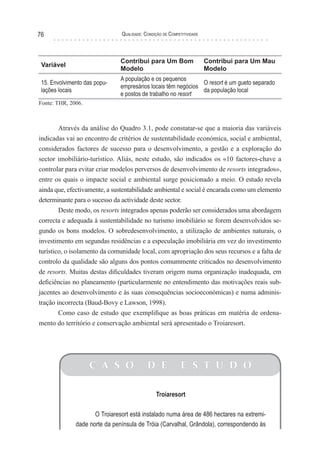 Qualidade: Condição de Competitividade76
Variável
Contribui para Um Bom
Modelo
Contribui para Um Mau
Modelo
15. Envolvimento das popu-
lações locais
A população e os pequenos
empresários locais têm negócios
e postos de trabalho no resort
O resort é um gueto separado
da população local
Fonte: THR, 2006.
Através da análise do Quadro 3.1, pode constatar-se que a maioria das variáveis
indicadas vai ao encontro de critérios de sustentabilidade económica, social e ambiental,
considerados factores de sucesso para o desenvolvimento, a gestão e a exploração do
sector imobiliário-turístico. Aliás, neste estudo, são indicados os «10 factores-chave a
controlar para evitar criar modelos perversos de desenvolvimento de resorts integrados»,
entre os quais o impacte social e ambiental surge posicionado a meio. O estudo revela
ainda que, efectivamente, a sustentabilidade ambiental e social é encarada como um elemento
determinante para o sucesso da actividade deste sector.
Deste modo, os resorts integrados apenas poderão ser considerados uma abordagem
correcta e adequada à sustentabilidade no turismo imobiliário se forem desenvolvidos se-
gundo os bons modelos. O sobredesenvolvimento, a utilização de ambientes naturais, o
investimento em segundas residências e a especulação imobiliária em vez do investimento
turístico, o isolamento da comunidade local, com apropriação dos seus recursos e a falta de
controlo da qualidade são alguns dos pontos comummente criticados no desenvolvimento
de resorts. Muitas destas dificuldades tiveram origem numa organização inadequada, em
deficiências no planeamento (particularmente no entendimento das motivações reais sub-
jacentes ao desenvolvimento e às suas consequências socioeconómicas) e numa adminis-
tração incorrecta (Baud-Bovy e Lawson, 1998).
Como caso de estudo que exemplifique as boas práticas em matéria de ordena-
mento do território e conservação ambiental será apresentado o Troiaresort.
C A S O D E E S T U D O
Troiaresort
O Troiaresort está instalado numa área de 486 hectares na extremi-
dade norte da península de Tróia (Carvalhal, Grândola), correspondendo às
 