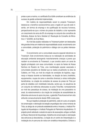 Qualidade: Condição de Competitividade78
praias e para a marina, e o certificado Eco-Golfe constituem as evidências do
sucesso da gestão ambiental implementada.
Em matéria de responsabilidade social no projecto Troiaresort,
destaca-se o benefício socioeconómico para a região em que ele está in-
serido, em termos de emprego e de qualificação de recursos humanos,
perspectivando-se que o número de postos de trabalho a criar represente
um crescimento de cerca de 8% do emprego no conjunto dos concelhos de
Grândola, Alcácer do Sal e Setúbal (cf. Resolução do Conselho de Minis-
tros n.º 22/2000, de 8 de Maio).
Ao nível das acções realizadas no Troiaresort podem ser destacadas
três grandes linhas em matéria de responsabilidade social: envolvimento com
a comunidade, protecção do património e diálogo com as partes interessa-
das.
O envolvimento com a comunidade assume especial relevância no
Troiaresort. Este envolvimento traduz-se na realização de actividades de
educação ambiental abrangendo maioritariamente crianças e jovens que
residem na envolvente do Troiaresort, o que constitui assim um canal de
ligação privilegiado com essa comunidade; no apoio às festas de Nossa
Senhora do Rosário de Tróia, uma manifestação popular associada à
comunidade piscatória de Setúbal que se realiza anualmente na área da
Caldeira, em Tróia, ao nível da criação de condições de logística, segu-
rança e limpeza durante as festividades; na doação de bens (mobiliário,
equipamentos, roupas de cama e utensílios diversos) a várias instituições
beneficiárias; na criação de condições de acesso às praias de Tróia por
parte de cidadãos com mobilidade reduzida, sendo que, na sequência de
um conjunto de melhorias efectuadas na praia Tróia-Mar, nomeadamente
ao nível dos passadiços de acesso, da instalação de uma passadeira no
areal, do estacionamento e da criação de condições de acessibilidade às
diferentes estruturas do apoio de praia, o galardão Praia Acessível tem sido
atribuído consecutivamente desde 2008 a esta praia.
No que respeita à protecção do património, está em curso um projecto
de conservação e valorização da estação arqueológica das ruínas romanas de
Tróia, ao abrigo de um protocolo estabelecido entre a Imoareia, o Instituto Por-
tuguês de Arqueologia e o Instituto Português do Património Arquitectónico. O
projecto prevê sobretudo o estudo do acervo de escavações antigas confiado
ao Museu Nacional de Arqueologia, trabalhos de conservação e valorização
das estruturas já descobertas, a criação de um centro de interpretação e a
instalação de um percurso de visita com sinalética interpretativa. Embora o
 