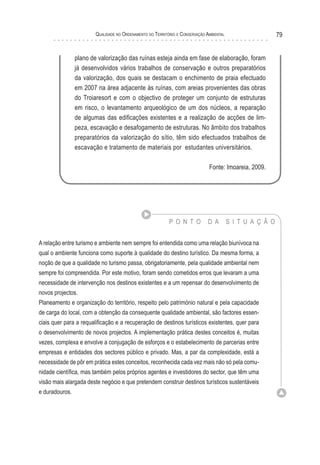 Qualidade no Ordenamento do Território e Conservação Ambiental 79
P O N T O D A S I T U A Ç Ã O
A relação entre turismo e ambiente nem sempre foi entendida como uma relação biunívoca na
qual o ambiente funciona como suporte à qualidade do destino turístico. Da mesma forma, a
noção de que a qualidade no turismo passa, obrigatoriamente, pela qualidade ambiental nem
sempre foi compreendida. Por este motivo, foram sendo cometidos erros que levaram a uma
necessidade de intervenção nos destinos existentes e a um repensar do desenvolvimento de
novos projectos.
Planeamento e organização do território, respeito pelo património natural e pela capacidade
de carga do local, com a obtenção da consequente qualidade ambiental, são factores essen-
ciais quer para a requalificação e a recuperação de destinos turísticos existentes, quer para
o desenvolvimento de novos projectos. A implementação prática destes conceitos é, muitas
vezes, complexa e envolve a conjugação de esforços e o estabelecimento de parcerias entre
empresas e entidades dos sectores público e privado. Mas, a par da complexidade, está a
necessidade de pôr em prática estes conceitos, reconhecida cada vez mais não só pela comu-
nidade científica, mas também pelos próprios agentes e investidores do sector, que têm uma
visão mais alargada deste negócio e que pretendem construir destinos turísticos sustentáveis
e duradouros.
plano de valorização das ruínas esteja ainda em fase de elaboração, foram
já desenvolvidos vários trabalhos de conservação e outros preparatórios
da valorização, dos quais se destacam o enchimento de praia efectuado
em 2007 na área adjacente às ruínas, com areias provenientes das obras
do Troiaresort e com o objectivo de proteger um conjunto de estruturas
em risco, o levantamento arqueológico de um dos núcleos, a reparação
de algumas das edificações existentes e a realização de acções de lim-
peza, escavação e desafogamento de estruturas. No âmbito dos trabalhos
preparatórios da valorização do sítio, têm sido efectuados trabalhos de
escavação e tratamento de materiais por estudantes universitários.
Fonte: Imoareia, 2009.
 