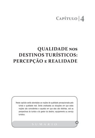 Capítulo 4
QUALIDADE nos
DESTINOS TURÍSTICOS:
PERCEPÇÃO e REALIDADE
S U M Á R I O
Neste capítulo serão abordadas as noções de qualidade percepcionada pelo
turista e qualidade real. Serão analisadas as situações em que estas
noções são coincidentes e aquelas em que elas são distintas, sob as
perspectivas do turista e do gestor do destino, equipamento ou serviço
turístico.
 