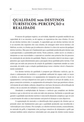 Qualidade: Condição de Competitividade82
QUALIDADE nos DESTINOS
TURÍSTICOS: PERCEPÇÃO e
REALIDADE
O sucesso de qualquer negócio, ou actividade, depende em grande medida da sua
capacidade de ir ao encontro, ou de superar, as expectativas dos seus clientes. O caso
de um destino turístico não é excepção. A capacidade que um destino turístico tem de
ir ao encontro dos requisitos dos seus clientes, de conseguir atrair novos turistas e de
fidelizar, ou reter, os clientes que já conhecem o destino é a chave do sucesso de qualquer
destino turístico. Mas para tal é fundamental que a qualidade produzida pelo destino seja
a percepcionada e a pretendida pelo turista. Neste contexto, «saber ouvir» os clientes e
interpretar as suas necessidades e expectativas constitui uma primeira fase do processo
de construção de um destino de qualidade. Depois, é necessário intervir em áreas e equi-
pamentos que sejam determinantes para a percepção dessa qualidade pelos turistas. É de
referir que em todo este processo de criação de qualidade é importante atender ao custo
associado, de modo a que a relação qualidade/preço torne o destino viável e financeira-
mente sustentável.
Um destino turístico de qualidade é composto por diferentes variáveis, que in-
cluem o ordenamento do território e a qualidade ambiental do espaço onde se insere
o destino, as infra-estruturas e os equipamentos de transportes que servem o local, os
equipamentos e serviços disponíveis (nos quais se incluem os serviços de saúde), os es-
paços comerciais existentes, os equipamentos de animação e lazer que permitem o desen-
volvimento de actividades culturais, desportivas e de lazer, favorecem a diversificação da
oferta e vão ao encontro de múltiplos e variados requisitos de clientes.
Atendendo à multiplicidade de factores e variáveis que compõem um destino
turístico e que se deverá ter em conta em todo este processo, facilmente se percebe que
garantir a qualidade num destino turístico é uma tarefa altamente complexa e que só com
o envolvimento de todos os intervenientes será possível alcançar os seus objectivos.
A segmentação do mercado e a identificação do(s) grupo(s) de clientes que se
pretende atrair são fundamentais para que a qualidade produzida seja reconhecida e
valorizada por esses clientes. Por exemplo, se o destino turístico assenta, essencialmente,
no mercado de golfe, é importante criar packages atractivos de alojamento e golfe que
incluam também outros atractivos valorizados por este grupo de clientes (como massa-
 