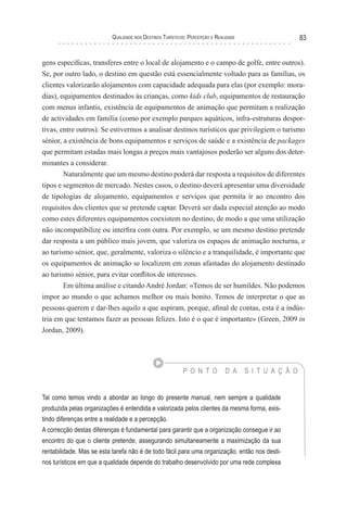 Qualidade nos Destinos Turísticos: Percepção e Realidade 83
gens específicas, transferes entre o local de alojamento e o campo de golfe, entre outros).
Se, por outro lado, o destino em questão está essencialmente voltado para as famílias, os
clientes valorizarão alojamentos com capacidade adequada para elas (por exemplo: mora-
dias), equipamentos destinados às crianças, como kids club, equipamentos de restauração
com menus infantis, existência de equipamentos de animação que permitam a realização
de actividades em família (como por exemplo parques aquáticos, infra-estruturas despor-
tivas, entre outros). Se estivermos a analisar destinos turísticos que privilegiem o turismo
sénior, a existência de bons equipamentos e serviços de saúde e a existência de packages
que permitam estadas mais longas a preços mais vantajosos poderão ser alguns dos deter-
minantes a considerar.
Naturalmente que um mesmo destino poderá dar resposta a requisitos de diferentes
tipos e segmentos de mercado. Nestes casos, o destino deverá apresentar uma diversidade
de tipologias de alojamento, equipamentos e serviços que permita ir ao encontro dos
requisitos dos clientes que se pretende captar. Deverá ser dada especial atenção ao modo
como estes diferentes equipamentos coexistem no destino, de modo a que uma utilização
não incompatibilize ou interfira com outra. Por exemplo, se um mesmo destino pretende
dar resposta a um público mais jovem, que valoriza os espaços de animação nocturna, e
ao turismo sénior, que, geralmente, valoriza o silêncio e a tranquilidade, é importante que
os equipamentos de animação se localizem em zonas afastadas do alojamento destinado
ao turismo sénior, para evitar conflitos de interesses.
Em última análise e citando André Jordan: «Temos de ser humildes. Não podemos
impor ao mundo o que achamos melhor ou mais bonito. Temos de interpretar o que as
pessoas querem e dar-lhes aquilo a que aspiram, porque, afinal de contas, esta é a indús-
tria em que tentamos fazer as pessoas felizes. Isto é o que é importante» (Green, 2009 in
Jordan, 2009).
P O N T O D A S I T U A Ç Ã O
Tal como temos vindo a abordar ao longo do presente manual, nem sempre a qualidade
produzida pelas organizações é entendida e valorizada pelos clientes da mesma forma, exis-
tindo diferenças entre a realidade e a percepção.
A correcção destas diferenças é fundamental para garantir que a organização consegue ir ao
encontro do que o cliente pretende, assegurando simultaneamente a maximização da sua
rentabilidade. Mas se esta tarefa não é de todo fácil para uma organização, então nos desti-
nos turísticos em que a qualidade depende do trabalho desenvolvido por uma rede complexa
 