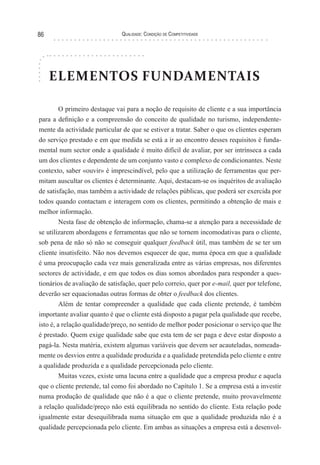 Qualidade: Condição de Competitividade86
ELEMENTOS FUNDAMENTAIS
O primeiro destaque vai para a noção de requisito de cliente e a sua importância
para a definição e a compreensão do conceito de qualidade no turismo, independente-
mente da actividade particular de que se estiver a tratar. Saber o que os clientes esperam
do serviço prestado e em que medida se está a ir ao encontro desses requisitos é funda-
mental num sector onde a qualidade é muito difícil de avaliar, por ser intrínseca a cada
um dos clientes e dependente de um conjunto vasto e complexo de condicionantes. Neste
contexto, saber «ouvir» é imprescindível, pelo que a utilização de ferramentas que per-
mitam auscultar os clientes é determinante. Aqui, destacam-se os inquéritos de avaliação
de satisfação, mas também a actividade de relações públicas, que poderá ser exercida por
todos quando contactam e interagem com os clientes, permitindo a obtenção de mais e
melhor informação.
Nesta fase de obtenção de informação, chama-se a atenção para a necessidade de
se utilizarem abordagens e ferramentas que não se tornem incomodativas para o cliente,
sob pena de não só não se conseguir qualquer feedback útil, mas também de se ter um
cliente insatisfeito. Não nos devemos esquecer de que, numa época em que a qualidade
é uma preocupação cada vez mais generalizada entre as várias empresas, nos diferentes
sectores de actividade, e em que todos os dias somos abordados para responder a ques-
tionários de avaliação de satisfação, quer pelo correio, quer por e-mail, quer por telefone,
deverão ser equacionadas outras formas de obter o feedback dos clientes.
Além de tentar compreender a qualidade que cada cliente pretende, é também
importante avaliar quanto é que o cliente está disposto a pagar pela qualidade que recebe,
isto é, a relação qualidade/preço, no sentido de melhor poder posicionar o serviço que lhe
é prestado. Quem exige qualidade sabe que esta tem de ser paga e deve estar disposto a
pagá-la. Nesta matéria, existem algumas variáveis que devem ser acauteladas, nomeada-
mente os desvios entre a qualidade produzida e a qualidade pretendida pelo cliente e entre
a qualidade produzida e a qualidade percepcionada pelo cliente.
Muitas vezes, existe uma lacuna entre a qualidade que a empresa produz e aquela
que o cliente pretende, tal como foi abordado no Capítulo 1. Se a empresa está a investir
numa produção de qualidade que não é a que o cliente pretende, muito provavelmente
a relação qualidade/preço não está equilibrada no sentido do cliente. Esta relação pode
igualmente estar desequilibrada numa situação em que a qualidade produzida não é a
qualidade percepcionada pelo cliente. Em ambas as situações a empresa está a desenvol-
 