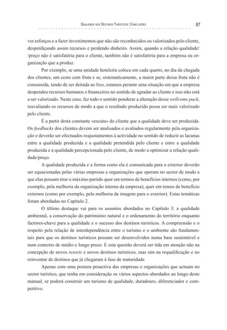 Qualidade nos Destinos Turísticos: Conclusões 87
ver esforços e a fazer investimentos que não são reconhecidos ou valorizados pelo cliente,
desperdiçando assim recursos e perdendo dinheiro. Assim, quando a relação qualidade/
/preço não é satisfatória para o cliente, também não é satisfatória para a empresa ou or-
ganização que a produz.
Por exemplo, se uma unidade hoteleira coloca em cada quarto, no dia da chegada
dos clientes, um cesto com fruta e se, sistematicamente, a maior parte dessa fruta não é
consumida, tendo de ser deitada ao lixo, estamos perante uma situação em que a empresa
despendeu recursos humanos e financeiros no sentido de agradar ao cliente e isso não está
a ser valorizado. Neste caso, faz todo o sentido ponderar a alteração desse wellcome pack,
reavaliando os recursos de modo a que o resultado produzido possa ser mais valorizado
pelo cliente.
É a partir desta constante «escuta» do cliente que a qualidade deve ser produzida.
Os feedbacks dos clientes devem ser analisados e avaliados regularmente pela organiza-
ção e deverão ser efectuados reajustamentos à actividade no sentido de reduzir as lacunas
entre a qualidade produzida e a qualidade pretendida pelo cliente e entre a qualidade
produzida e a qualidade percepcionada pelo cliente, de modo a optimizar a relação quali-
dade/preço.
A qualidade produzida e a forma como ela é comunicada para o exterior deverão
ser equacionadas pelas várias empresas e organizações que operam no sector de modo a
que elas possam tirar o máximo partido quer em termos de benefícios internos (como, por
exemplo, pela melhoria da organização interna da empresa), quer em temos de benefício
externos (como por exemplo, pela melhoria da imagem para o exterior). Estas temáticas
foram abordadas no Capítulo 2.
O último destaque vai para os assuntos abordados no Capítulo 3: a qualidade
ambiental, a conservação do património natural e o ordenamento do território enquanto
factores-chave para a qualidade e o sucesso dos destinos turísticos. A compreensão e o
respeito pela relação de interdependência entre o turismo e o ambiente são fundamen-
tais para que os destinos turísticos possam ser desenvolvidos numa base sustentável e
num contexto de médio e longo prazo. E esta questão deverá ser tida em atenção não na
concepção de novos resorts e novos destinos turísticos, mas sim na requalificação e no
reinventar de destinos que já chegaram à fase de maturidade.
Apenas com uma postura proactiva das empresas e organizações que actuam no
sector turístico, que tenha em consideração os vários aspectos abordados ao longo deste
manual, se poderá construir um turismo de qualidade, duradouro, diferenciador e com-
petitivo.
 
