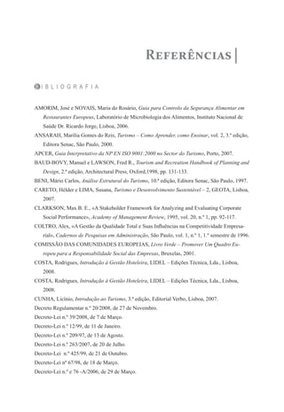 B I B L I O G R A F I A
AMORIM, José e NOVAIS, Maria do Rosário, Guia para Controlo da Segurança Alimentar em
Restaurantes Europeus, Laboratório de Microbiologia dos Alimentos, Instituto Nacional de
Saúde Dr. Ricardo Jorge, Lisboa, 2006.
ANSARAH, Marília Gomes do Reis, Turismo – Como Aprender, como Ensinar, vol. 2, 3.ª edição,
Editora Senac, São Paulo, 2000.
APCER, Guia Interpretativo da NP EN ISO 9001:2000 no Sector do Turismo, Porto, 2007.
BAUD-BOVY, Manuel e LAWSON, Fred R., Tourism and Recreation Handbook of Planning and
Design, 2.ª edição, Architectural Press, Oxford,1998, pp. 131-133.
BENI, Mário Carlos, Análise Estrutural do Turismo, 10.ª edição, Editora Senac, São Paulo, 1997.
CARETO, Hélder e LIMA, Susana, Turismo e Desenvolvimento Sustentável – 2, GEOTA, Lisboa,
2007.
CLARKSON, Max B. E., «A Stakeholder Framework for Analyzing and Evaluating Corporate
Social Performance», Academy of Management Review, 1995, vol. 20, n.º 1, pp. 92-117.
COLTRO, Alex, «A Gestão da Qualidade Total e Suas Influências na Competitividade Empresa-
rial», Cadernos de Pesquisas em Administração, São Paulo, vol. 1, n.º 1, 1.º semestre de 1996.
COMISSÃO DAS COMUNIDADES EUROPEIAS, Livro Verde – Promover Um Quadro Eu-
ropeu para a Responsabilidade Social das Empresas, Bruxelas, 2001.
COSTA, Rodrigues, Introdução à Gestão Hoteleira, LIDEL – Edições Técnica, Lda., Lisboa,
2008.
COSTA, Rodrigues, Introdução à Gestão Hoteleira, LIDEL – Edições Técnica, Lda., Lisboa,
2008.
CUNHA, Licínio, Introdução ao Turismo, 3.ª edição, Editorial Verbo, Lisboa, 2007.
Decreto Regulamentar n.º 20/2008, de 27 de Novembro.
Decreto-Lei n.º 39/2008, de 7 de Março.
Decreto-Lei n.º 12/99, de 11 de Janeiro.
Decreto-Lei n.º 209/97, de 13 de Agosto.
Decreto-Lei n.º 263/2007, de 20 de Julho.
Decreto-Lei n.º 425/99, de 21 de Outubro.
Decreto-Lei nº 67/98, de 18 de Março.
Decreto-Lei n.º e 76 -A/2006, de 29 de Março.
Referências
 