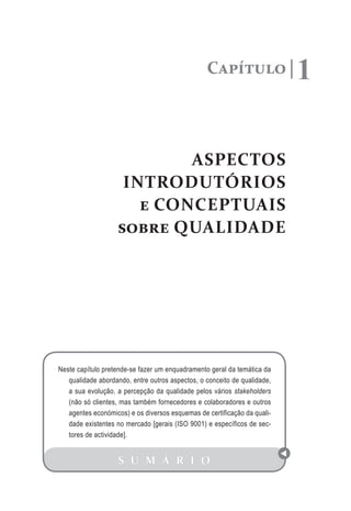 Capítulo 1
ASPECTOS
INTRODUTÓRIOS
e CONCEPTUAIS
sobre QUALIDADE
S U M Á R I O
Neste capítulo pretende-se fazer um enquadramento geral da temática da
qualidade abordando, entre outros aspectos, o conceito de qualidade,
a sua evolução, a percepção da qualidade pelos vários stakeholders
(não só clientes, mas também fornecedores e colaboradores e outros
agentes económicos) e os diversos esquemas de certificação da quali-
dade existentes no mercado [gerais (ISO 9001) e específicos de sec-
tores de actividade].
 