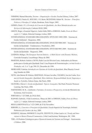 Qualidade: Condição de Competitividade90
FIRMINO, Manuel Brazinha, Turismo – Organização e Gestão, Escolar Editora, Lisboa, 2007.
GOELDNER, Charles R.; RITCHIE, J. R. Brent; MCINTOSH, Robert W., Turismo – Princípios,
Práticas e Filosofias, 8.ª edição, Bookman, Porto Alegre, 2002.
GOMES, Paulo J. P., A Evolução do Conceito de Qualidade: dos Bens Manufacturados aos
Serviços de Informação, Cadernos BAD, 2004.
GREEN, Roger, «Essential Algarve», Junho-Julho 2009 in JORDAN, André, Posto de Obser-
vação 2, 1.ª edição, Editorial Estampa, Lisboa, 2009.
INTERNATIONAL STANDARD ORGANISATION, NP EN ISO 14001:2004 – Sistemas de
Gestão Ambiental – Requisitos, 2004.
INTERNATIONAL STANDARD ORGANISATION, NP EN ISO 9000:2005 – Sistemas de
Gestão da Qualidade – Fundamentos e Vocabulário, 2005.
INTERNATIONAL STANDARD ORGANISATION, NP EN ISO 9001:2008 – Sistemas de
Gestão da Qualidade – Requisitos, 2008.
LEIDNER, Rüdiger, The European Tourism Industry - A Multi-Sector with Dynamic Markets,
Comissão Europeia, Luxemburgo, Março de 2004.
MARTINS, Roberto António e NETO, Pedro Luiz de Oliveira Costa, «Indicadores de Desem-
penho para a Gestão pela Qualidade Total: Uma Proposta de Sistematização», revista Gestão e
Produção, vol. 5, n.º 3, pp. 298-311, Dezembro de 1998.
MORGADO, Catarina, Introdução aos Sistemas de Gestão da Qualidade, Blue Phoenix Consul-
ting, Outubro de 2006.
NETO, João Batista M. Ribeiro; HOFFMAN, Silvana Carvalho; TAVARES, José da Cunha, Siste-
mas de Gestão Integrados: Qualidade, Meio-Ambiente, Responsabilidade Social, Segurança e
Saúde no Trabalho, Editora Senac, São Paulo, 2008.
OLIVEIRA, Otávio J., Gestão da Qualidade: Tópicos Avançados, São Paulo Pioneira Thomson
Learning, São Paulo, 2006.
PARTIDÁRIO, M. R., «Ambiente e Turismo», Economia e Prospectiva, revista do Ministério da
Economia, 4 de Fevereiro.
PORTARIA n.º 327/2008, de 28 de Abril.
RAPOSO, Gabriela, «Vida Económica», Março de 2001 in JORDAN, André, Posto de Obser-
vação 2, 1.ª edição, Editorial Estampa, Lisboa, 2009.
REGULAMENTO (CE) n.º 1221/2009, de 25 de Novembro.
RIBEIRO, A., Conceitos e Princípios de Qualidade, Escola Superior de Tecnologia, Instituto
Politécnico do Cávado e do Ave, 2009.
SCHMITZ, Adrienne; BOOKOUT, Lloyd W.; INSTITUTE, Urban Land et al., Trends and Inno-
vations in Master-Planned Communities, Urbal Land Institute, Washington, DC, 1998.
THR, «10 Produtos Estratégicos para o Desenvolvimento do Turismo em Portugal – Gastronomia
e Vinhos», 2006.
 