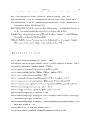 Referências 91
THR, Resorts Integrados e Turismo Residencial, Turismo de Portugal, Lisboa, 2006.
TURISMO DE PORTUGAL, IP, Plano Estratégico Nacional para o Turismo, Lisboa, 2007a.
TURISMO DE PORTUGAL, IP, Estabelecimentos de Restauração e Bebidas – Denominações e
Procedimentos, Lisboa, 9 de Maio de 2007b.
TURISMO DE PORTUGAL, IP, Análise dos Mercados Emissores − Identificação e Caracteriza-
ção dos Principais Operadores Turísticos Europeus, Lisboa, Julho de 2009.
VAZ, Gil Nuno, Marketing Institucional: O Mercado de Ideias e Imagens, 2.ª edição, São Paulo
Pioneira Thomson Learning, São Paulo, 2003.
VERLAG Dashöfer, Manual Prático para a Gestão da Qualidade nas Organizações (Capítulo
5.10. «Sector dos Serviços»), Edições Verlag Dashofer, Lisboa, 2005.
R E C U R S O S O N - L I N E
http://acspgolf.auduboninternational.org/, acedido a 12/4/10.
http://naturlink.sapo.pt/article.aspx?menuid=10&cid=11404&bl=1&section=3, acedido a 20/4/10.
http://pt.wikipedia.org/wiki/Qualidade, acedido a 25/11/09.
http://www.abae.pt/programa/BA/descricao.php, acedido a 16/4/10.
http://www.apcer.pt/index.php?cat=64&item=57&hrq=, acedido a 2/2/10.
http://www.certif.pt/cservicos.asp, acedida a 9/2/10.
http://www.conteudoeditora.com.br/publicacoes/?ec=287&cs=8, acedido a 16/4/10.
http://www.etur.com.br/conteudocompleto.asp?IDConteudo=1195, acedido a 2/2/10.
http://www.instituto-camoes.pt/lextec/por/domain_8/definition/11370.html, acedido a 18/4/10.
http://www.ipac.pt/pesquisa/lista_ocf.asp, acedido a 2/2/10.
http://www.ipq.pt/custompage.aspx?modid=1576, acedido a 26/11/09.
http://www.turismodeportugal.pt/, acedido a 10/2/10.
http://www.turismodeportugal.pt/Portugu%C3%AAs/AreasActividade/ProdutoseDestinos/Pages/
GastronomiaeVinhos.aspx, acedido a 11/2/10.
http://www.turismodeportugal.pt/Portugu%c3%aas/turismodeportugal/QuemSomos/Pages/Quem-
Somos.aspx, acedido a 2/2/10.
http://www.tuv.pt/trp_Eco_Golf.html, acedido a 18/4/10.
http://www.yachtharbourassociation.com/GoldAnchors.asp, acedido a 16/4/10.
 