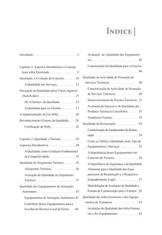 Índice
Introdução			 5
Capítulo 1: Aspectos Introdutórios e Concep-
tuais sobre Qualidade	 9
Qualidade: a Evolução do Conceito	 10
A Qualidade nos Serviços		 13
Percepção da Qualidade pelos Vários Agentes/
/Stakeholders 		 15
Os «Clientes» da Qualidade	 15
A Qualidade para os Clientes	 17
A Implementação de Um SGQ	 20
Reconhecimento Externo da Qualidade 24
Certificação de SGQ		 24
Capítulo 2: Qualidade e Turismo	 29
Aspectos Introdutórios		 30
A Qualidade como Condição Fundamental
de Competitividade		 32
Qualidade do Alojamento Turístico	 36
Alojamento Turístico		 36
Avaliação da Qualidade no Alojamento
Turístico 			 37
Qualidade dos Equipamentos de Animação
Autónomos			 43
Equipamentos de Animação Autónomos 43
Contributo destes Equipamentos para a
Escolha do Destino/Local de Férias 44
Avaliação da Qualidade dos Equipamen-
tos 			 	 45
Comunicação da Qualidade para o Exterior 	
		 		 46
Qualidade da Actividade de Prestação de
Serviços Turísticos	 	 49
Caracterização da Actividade de Prestação
de Serviços Turísticos		 49
Desenvolvimento de Pacotes Turísticos 51
Avaliação do Sucesso e da Qualidade dos
Produtos Turísticos Concebidos	 53
Tendências Futuras		 53
Qualidade da Restauração 	 	 54
Caracterização de Equipamentos de Restau-
ração 			 54
Como se Define a Qualidade neste Tipo de
Equipamentos e Serviços		 55
A Importância destes Equipamentos em
Contexto de Turismo		 56
A Importância da Segurança e da Qualidade
Alimentar para a Qualidade dos Equi-
pamentos de Restauração e o Respectivo
Enquadramento Legal		 57
Metodologias de Avaliação da Qualidade e
Formas de Comunicação para o Exterior 58
Qualidade das Infra-Estruturas e dos Equipa-
mentos de Transporte	 	 62
Avaliação da Qualidade das Infra-Estrutu-
ras e dos Equipamentos		 62
 