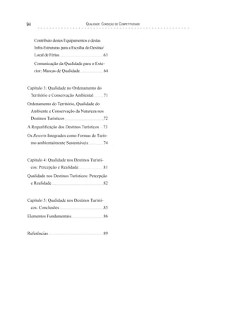 Qualidade: Condição de Competitividade94
Contributo destes Equipamentos e destas
Infra-Estruturas para a Escolha do Destino/
Local de Férias 			 63
Comunicação da Qualidade para o Exte-
rior: Marcas de Qualidade 64
Capítulo 3: Qualidade no Ordenamento do
Território e Conservação Ambiental 71
Ordenamento do Território, Qualidade do
Ambiente e Conservação da Natureza nos
Destinos Turísticos	 	 72
A Requalificação dos Destinos Turísticos 73
Os Resorts Integrados como Formas de Turis-
mo ambientalmente Sustentáveis 	 74
Capítulo 4: Qualidade nos Destinos Turísti-
cos: Percepção e Realidade	 	 81
Qualidade nos Destinos Turísticos: Percepção
e Realidade		 	 82
Capítulo 5: Qualidade nos Destinos Turísti-
cos: Conclusões		 	 85
Elementos Fundamentais		 86
Referências			 89
 