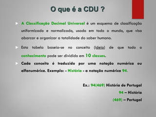  A Classificação Decimal Universal é um esquema de classificação
uniformizado e normalizado, usado em todo o mundo, que visa
abarcar e organizar a totalidade do saber humano.
 Esta tabela baseia-se no conceito (ideia) de que todo o
conhecimento pode ser dividido em 10 classes.
 Cada conceito é traduzido por uma notação numérica ou
alfanumérica. Exemplo: - História - a notação numérica 94.
Ex.: 94(469) História de Portugal
94 – História
(469) – Portugal
O que é a CDU ?
 