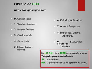 Estrutura da CDU
As divisões principais são:
 0 . Generalidades
 1. Filosofia. Psicologia.
 2. Religião. Teologia.
 3. Ciências Sociais.
 4. Classe vazia.
 5. Ciências Exatas e
Naturais.
 6. Ciências Aplicadas.
 7. Artes e Desportos.
 8. Linguística. Língua.
Literatura.
 9. Geografia.
Biografia.
História.
Ex.: 51 REI - Esta cota corresponde à obra
Trampolim para o conhecimento
51 - Matemática
REI - 3 primeiras letras do apelido do autor.
 