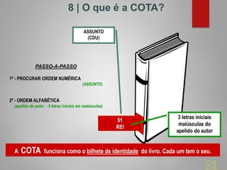 51
REI
ASSUNTO
(CDU)
3 letras iniciais
maiúsculas do
apelido do autor
PASSO-A-PASSO
1º - PROCURAR ORDEM NUMÉRICA
(ASSUNTO)
2º - ORDEM ALFABÉTICA
(apelido do autor - 3 letras iniciais em maiúsculas)
A COTA funciona como o bilhete de identidade do livro. Cada um tem o seu.
8 | O que é a COTA?
 