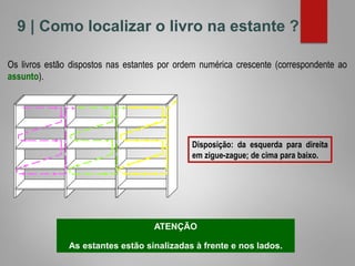 9 | Como localizar o livro na estante ?
Os livros estão dispostos nas estantes por ordem numérica crescente (correspondente ao
assunto).
Disposição: da esquerda para direita
em zigue-zague; de cima para baixo.
ATENÇÃO
As estantes estão sinalizadas à frente e nos lados.
 