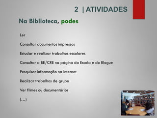 Na Biblioteca, podes
2 | ATIVIDADES
Ler
Consultar documentos impressos
Estudar e realizar trabalhos escolares
Consultar a BE/CRE na página da Escola e do Blogue
Pesquisar informação na Internet
Realizar trabalhos de grupo
Ver filmes ou documentários
(…)
 