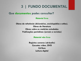 Material livro
Obras de referência (dicionários, enciclopédias e atlas).
Obras de literatura
Obras sobre as matérias estudadas
Publicações periódicas (jornais e revistas)
Material não livro
Registos sonoros (cd-áudio)
Cassetes vídeo /DVD
Cd Rom
Leitura digital
Que documentos podes consultar?
3 | FUNDO DOCUMENTAL
 