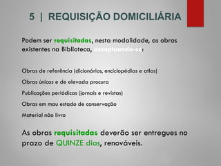 5 | REQUISIÇÃO DOMICILIÁRIA
Podem ser requisitadas, nesta modalidade, as obras
existentes na Biblioteca, exceptuando-se:
Obras de referência (dicionários, enciclopédias e atlas)
Obras únicas e de elevada procura
Publicações periódicas (jornais e revistas)
Obras em mau estado de conservação
Material não livro
As obras requisitadas deverão ser entregues no
prazo de QUINZE dias, renováveis.
 