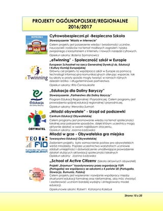 Strona 10 z 20
PROJEKTY OGÓLNOPOLSKIE/REGIONALNE
2016/2017
Cyfrowobezpieczni.pl -Bezpieczna Szkoła
Stowarzyszenie "Miasta w Internecie"
Celem projektu jest poszerzenie wiedzy i świadomości uczniów,
nauczycieli i rodziców na temat możliwych zagrożeń i ryzyka
związanego z korzystaniem z Internetu i nowych narzędzi cyfrowych.
Opiekun szkolny: Bożena Szymanowicz
„eTwinning” - Społeczność szkół w Europie
European Schoolnet na rzecz Generalnej Dyrekcji ds. Edukacji
i Kultury Komisji Europejskiej
Główny cel projektu to współpraca szkół w Europie za pomocą
technologii informacyjno-komunikacyjnych oferując wsparcie, tak
by szkoły w prosty sposób mogły tworzyć w ramach różnych
dziedzin krótko- i długoterminowe partnerstwa.
Opiekun szkolny: Rita Ćerniauskaite
„Edukacja dla Doliny Baryczy”
Stowarzyszenie „Partnerstwo dla Doliny Baryczy”
Program Edukacji Regionalnej i Przyrodniczej. Celem programu jest
prowadzenia spójnej edukacji regionalnej i przyrodniczej.
Opiekun szkolny: Weronika Surmań
„Młodzi obywatele” - Urząd od podszewki
Centrum Edukacji Obywatelskiej
Celem programu jest promowanie wiedzy na temat społeczności
lokalnej oraz pokazanie sposobów, dzięki którym uczestnicy mogą
aktywnie działać w swoim najbliższym otoczeniu.
Opiekun szkolny: Joanna Ładowska
Młodzi w grze - Obywatelska gra miejska
Towarzystwo Edukacji Obywatelskiej
Zadaniem projektu było wzmocnienie postaw pro-obywatelskich
wśród młodzieży. Poprzez uczestnictwo warsztatach uczniowie
zdobyli umiejętności i doświadczenie umożliwiające prowadzenie
działań służących aktywizacji społeczności lokalnych
Opiekun szkolny: Joanna Ładowska
„School of Active Citizens" (Szkoła aktywnych obywateli)
Projekt „Erasmus+” koordynowany przez organizację YUPI
(Portugalia) we współpracy ze szkołami z 4 państw UE (Portugalia,
Słowacja, Rumunia, Polska)
Celem projektu jest wspieranie i rozwijanie współpracy między
strukturami edukacji formalnej oraz nieformalnej, aby móc stworzyć
i zaoferować uczniom bardziej wydajny i zintegrowany model
edukacji.
Opiekunowie szkolni: Robert i Katarzyna Kolebuk
 