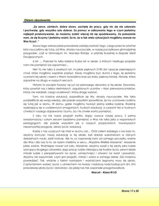 Strona 17 z 20
Okiem absolwenta
„Za serce, uśmiech, dobre słowo, zachętę do pracy, gdy nic się nie udawało
i pochwałę, gdy wszystko szło dobrze. Za pomoc w odkrywaniu tego w czym jesteśmy
najlepsii przekonywanie, że możemy zrobić więcej niż się spodziewamy. Za pokazanie
nam, że się liczymy i jesteśmy ważni. Za to, że w tak wielu sytuacjach mogliśmy zawsze na
Was liczyć. "
Słowa tego wiersza jakże prawdziwie oddają wartość tego, czego przez te ostatnie
lata nauczyliśmy się tutaj, od Was, drodzy nauczyciele, w naszej początkowo gimnazjalnej
przygodzie, czyli w Gimnazjum im. Macieja Rataja, a później licealnej w Zespole Szkół
Dwujęzycznych.
6 lat .... Przecież to tylko kolejna liczba lat w szkole, o których niedługo przyjdzie
nam nie pamiętać lub zapomnieć...
Nie! To nie tylko 6 zwykłych lat, to jakże pięknych 2190 dni i jeszcze piękniejszych
chwil, które mogliśmy wspólnie przeżyć. Kiedy mogliśmy być dumni z tego, że jesteśmy
uczniami tej szkoły i razem z Wami tworzyliśmy krok po kroku piękną historię. Historię, która
zapadnie na długo w naszych sercach.
Historia ta zaczęła tworzyć się już od pierwszego dzwonka w tej szkole. Dzwonka,
który powitał nas z lekka nieśmiałych, zagubionych uczniów – Nas! pierwszoroczniaków,
którzy nie wiedzieli, czego oczekiwać i którą drogę wybrać.
Tam, na ścieżce edukacji, pojawiliście się Wy, drodzy nauczyciele. Nie tylko
podzieliliście się swoją wiedzą, ale przede wszystkim sprawiliście, że my uczniowie czuliśmy
się tutaj jak w domu. W domu, gdzie mogliśmy tworzyć jedną wielką rodzinę. Rodzinę
wpierającą się w codziennych zmaganiach, trudach edukacji, a czasami też w trudnych
chwilach naszego dojrzewania i buntu, bo i te chwile warto pamiętać.
Z roku na rok nasza przyjaźń kwitła, dając owoce naszej pracy. Z pełną
świadomością i całym sercem będziemy pamiętać o Was nie tylko jako o wspaniałych
pedagogach, ale przede wszystkim jak o naszych przyjaciołach, towarzyszach
niesamowitej przygody, szkoły życia i edukacji.
Każdy z nas uczących się miał w duchu cel.... Otóż celem każdego z nas było to,
abyśmy kończąc naszą edukację w tej szkole, byli dobrze wykształceni w różnych
dziedzinach nauki, zdali maturę. Ale to co naprawdę było od samego początku ważne
dla Was i dla nas to to, że razem mieliśmy w sercu ,,Wspólne Wielkie Marzenie". Marzenie
jakże ważne. Ważniejsze nawet od celu. Marzenie, abyśmy wyszli z tej szkoły jako ludzie
szanujący drugiego człowieka, jego pracę, ludzie niebojący się trudów życia, pewni siebie
młodzi ludzie z perspektywami na życie, uśmiechnięci i otwarci na świat i przyszłość.
Abyśmy nie zapomnieli, czym jest przyjaźń, miłość i wiara w samego siebie. Dzś możemy
powiedzieć: Tak, właśnie z takimi nastrojami i wartościami żegnamy mury tej szkoły.
Z optymizmem wobec życia, z uśmiechem na twarzy i radością nadchodzących dni. Dni
prawdziwej szkoły życia i dorosłości, do jakiej nas tak wspaniale przygotowaliście.
Marcel - Klasa III LO
 