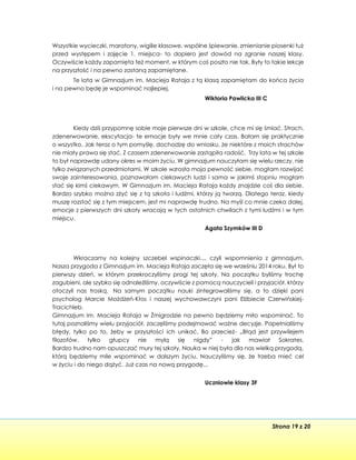 Strona 19 z 20
Wszystkie wycieczki, maratony, wigilie klasowe, wspólne śpiewanie, zmienianie piosenki tuż
przed występem i zajęcie 1. miejsca- to dopiero jest dowód na zgranie naszej klasy.
Oczywiście każdy zapamięta też moment, w którym coś poszło nie tak. Były to takie lekcje
na przyszłość i na pewno zastaną zapamiętane.
Te lata w Gimnazjum im. Macieja Rataja z tą klasą zapamiętam do końca życia
i na pewno będę je wspominać najlepiej.
Wiktoria Pawlicka III C
Kiedy dziś przypomnę sobie moje pierwsze dni w szkole, chce mi się śmiać. Strach,
zdenerwowanie, ekscytacja- te emocje były we mnie cały czas. Bałam się praktycznie
o wszystko. Jak teraz o tym pomyślę, dochodzę do wniosku, że niektóre z moich strachów
nie miały prawa się stać. Z czasem zdenerwowanie zastąpiła radość. Trzy lata w tej szkole
to był naprawdę udany okres w moim życiu. W gimnazjum nauczyłam się wielu rzeczy, nie
tylko związanych przedmiotami. W szkole wzrosła moja pewność siebie, mogłam rozwijać
swoje zainteresowania, poznawałam ciekawych ludzi i sama w jakimś stopniu mogłam
stać się kimś ciekawym. W Gimnazjum im. Macieja Rataja każdy znajdzie coś dla siebie.
Bardzo szybko można zżyć się z tą szkoła i ludźmi, którzy ją tworzą. Dlatego teraz, kiedy
muszę rozstać się z tym miejscem, jest mi naprawdę trudno. Na myśl co mnie czeka dalej,
emocje z pierwszych dni szkoły wracają w tych ostatnich chwilach z tymi ludźmi i w tym
miejscu.
Agata Szymków III D
Wkraczamy na kolejny szczebel wspinaczki..., czyli wspomnienia z gimnazjum.
Nasza przygoda z Gimnazjum im. Macieja Rataja zaczęła się we wrześniu 2014 roku. Był to
pierwszy dzień, w którym przekroczyliśmy progi tej szkoły. Na początku byliśmy trochę
zagubieni, ale szybko się odnaleźliśmy, oczywiście z pomocą nauczycieli i przyjaciół, którzy
otoczyli nas troską. Na samym początku nauki zintegrowaliśmy się, a to dzięki pani
psycholog Marcie Możdżeń-Kłos i naszej wychowawczyni pani Elżbiecie Czerwińskiej-
Tracichleb.
Gimnazjum im. Macieja Rataja w Żmigrodzie na pewno będziemy miło wspominać. To
tutaj poznaliśmy wielu przyjaciół, zaczęliśmy podejmować ważne decyzje. Popełnialiśmy
błędy, tylko po to, żeby w przyszłości ich unikać. Bo przecież- „Błąd jest przywilejem
filozofów, tylko głupcy nie mylą się nigdy” - jak mawiał Sokrates.
Bardzo trudno nam opuszczać mury tej szkoły. Nauka w niej była dla nas wielką przygodą,
którą będziemy mile wspominać w dalszym życiu. Nauczyliśmy się, że trzeba mieć cel
w życiu i do niego dążyć. Już czas na nową przygodę...
Uczniowie klasy 3F
 
