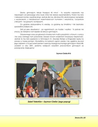 Strona 20 z 20
Dzień Talentów – Szymon Cieśla i jego papugi
Szkoła, gimnazjum, lekcje trwające 45 minut - to wszystko napawało nas
niepokojem od pierwszego dnia nauki, który tak dobrze zapamiętaliśmy. Potem trzy lata
i niebawem koniec wspólnej drogi. Jednak dla nas, dla klasy III B, szkoła kojarzyć się będzie
z wycieczkami, z nieodzownym wszechobecnym humorem i wesołością, i oczywiscie
z lekcjami - raz gorszymi, raz lepszymi.
Co godzinę zdobywaliśmy tu wiedzę, co godzinę się śmialiśmy i tak beztrosko
spedzaliśmy kolejne dni.
Dziś już jako absolwenci - po egzaminach, po trudzie i wysiłku! To jednak nie
znaczy, że nietęskno nam będzie do lekcji w gimnazjum.
Od pewnego czasu po głowach chodzą nam myśli o przyszłości, o liceum, o pracy
i ile czasu wolnego nam pozostanie. Zawsze nowym wrażeniom towarzyszy niepewność.
Jednak te trzy lata spędzone w Gimnazjum im. Macieja Rataja w Żmigrodzie będą na
zawsze w naszej pamięci. Wynieśliśmy na barkach ogrom wiedzy i nie ugięliśmy się pod
jego ciężarem, a to jest zwieńczeniem i esencją naszego kochanego gimnazjum. Klasa IIIB,
urodzeni w roku 2001, jesteśmy wdzięczni wszystkim pracownikom gimnazjum za
poświęcenie. Dziękujemy!
Szymon Cieśla III b
 