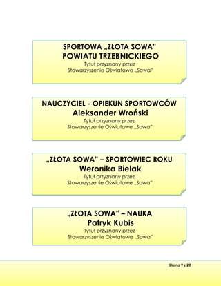 Strona 9 z 20
„ZŁOTA SOWA” – SPORTOWIEC ROKU
Weronika Bielak
Tytuł przyznany przez
Stowarzyszenie Oświatowe „Sowa”
„ZŁOTA SOWA” – NAUKA
Patryk Kubis
Tytuł przyznany przez
Stowarzyszenie Oświatowe „Sowa”
NAUCZYCIEL - OPIEKUN SPORTOWCÓW
Aleksander Wroński
Tytuł przyznany przez
Stowarzyszenie Oświatowe „Sowa”
SPORTOWA „ZŁOTA SOWA”
POWIATU TRZEBNICKIEGO
Tytuł przyznany przez
Stowarzyszenie Oświatowe „Sowa”
 