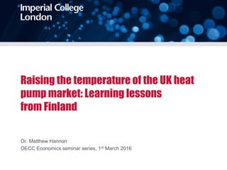 Raising the temperature of the UK heat
pump market: Learning lessons
from Finland
Dr. Matthew Hannon
DECC Economics seminar series, 1st March 2016
 
