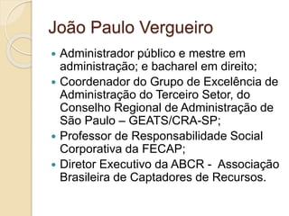 João Paulo Vergueiro
 Administrador público e mestre em
administração; e bacharel em direito;
 Coordenador do Grupo de Excelência de
Administração do Terceiro Setor, do
Conselho Regional de Administração de
São Paulo – GEATS/CRA-SP;
 Professor de Responsabilidade Social
Corporativa da FECAP;
 Diretor Executivo da ABCR - Associação
Brasileira de Captadores de Recursos.
 