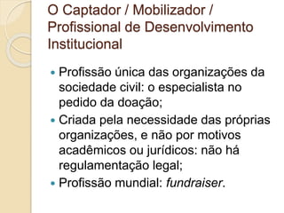 O Captador / Mobilizador /
Profissional de Desenvolvimento
Institucional
 Profissão única das organizações da
sociedade civil: o especialista no
pedido da doação;
 Criada pela necessidade das próprias
organizações, e não por motivos
acadêmicos ou jurídicos: não há
regulamentação legal;
 Profissão mundial: fundraiser.
 