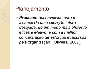 Planejamento
 Processo desenvolvido para o
alcance de uma situação futura
desejada, de um modo mais eficiente,
eficaz e efetivo, e com a melhor
concentração de esforços e recursos
pela organização. (Oliveira, 2007).
 