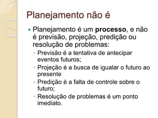Planejamento não é
 Planejamento é um processo, e não
é previsão, projeção, predição ou
resolução de problemas:
◦ Previsão é a tentativa de antecipar
eventos futuros;
◦ Projeção é a busca de igualar o futuro ao
presente
◦ Predição é a falta de controle sobre o
futuro;
◦ Resolução de problemas é um ponto
imediato.
 