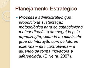 Planejamento Estratégico
 Processo administrativo que
proporciona sustentação
metodológica para se estabelecer a
melhor direção a ser seguida pela
organização, visando ao otimizado
grau de interação com os fatores
externos – não controláveis – e
atuando de forma inovadora e
diferenciada. (Oliveira, 2007).
 
