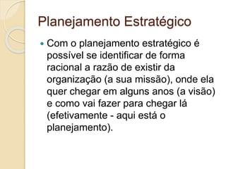 Planejamento Estratégico
 Com o planejamento estratégico é
possível se identificar de forma
racional a razão de existir da
organização (a sua missão), onde ela
quer chegar em alguns anos (a visão)
e como vai fazer para chegar lá
(efetivamente - aqui está o
planejamento).
 