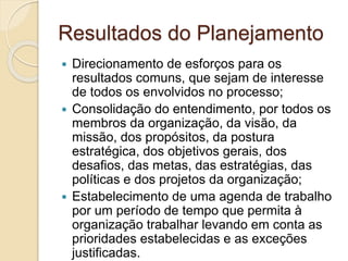 Resultados do Planejamento
 Direcionamento de esforços para os
resultados comuns, que sejam de interesse
de todos os envolvidos no processo;
 Consolidação do entendimento, por todos os
membros da organização, da visão, da
missão, dos propósitos, da postura
estratégica, dos objetivos gerais, dos
desafios, das metas, das estratégias, das
políticas e dos projetos da organização;
 Estabelecimento de uma agenda de trabalho
por um período de tempo que permita à
organização trabalhar levando em conta as
prioridades estabelecidas e as exceções
justificadas.
 