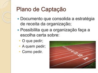 Plano de Captação
 Documento que consolida a estratégia
de receita da organização;
 Possibilita que a organização faça a
escolha certa sobre:
• O que pedir;
• A quem pedir;
• Como pedir.
 