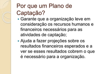 Por que um Plano de
Captação?
 Garante que a organização leve em
consideração os recursos humanos e
financeiros necessários para as
atividades de captação;
 Ajuda a fazer projeções sobre os
resultados financeiros esperados e a
ver se esses resultados cobrem o que
é necessário para a organização.
 