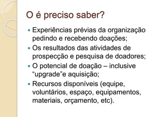 O é preciso saber?
 Experiências prévias da organização
pedindo e recebendo doações;
 Os resultados das atividades de
prospecção e pesquisa de doadores;
 O potencial de doação – inclusive
“upgrade”e aquisição;
 Recursos disponíveis (equipe,
voluntários, espaço, equipamentos,
materiais, orçamento, etc).
 