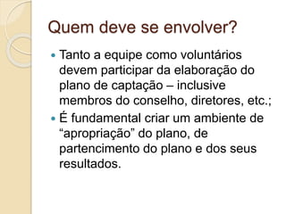 Quem deve se envolver?
 Tanto a equipe como voluntários
devem participar da elaboração do
plano de captação – inclusive
membros do conselho, diretores, etc.;
 É fundamental criar um ambiente de
“apropriação” do plano, de
partencimento do plano e dos seus
resultados.
 
