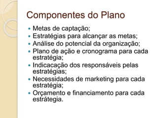 Componentes do Plano
 Metas de captação;
 Estratégias para alcançar as metas;
 Análise do potencial da organização;
 Plano de ação e cronograma para cada
estratégia;
 Indicacação dos responsáveis pelas
estratégias;
 Necessidades de marketing para cada
estratégia;
 Orçamento e financiamento para cada
estrátegia.
 