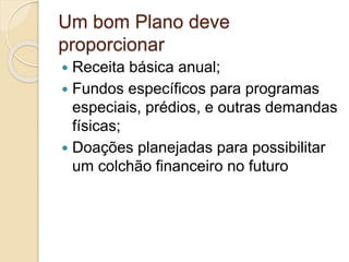 Um bom Plano deve
proporcionar
 Receita básica anual;
 Fundos específicos para programas
especiais, prédios, e outras demandas
físicas;
 Doações planejadas para possibilitar
um colchão financeiro no futuro
 